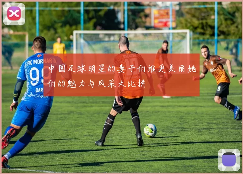 中国足球明星的妻子们谁更美丽她们的魅力与风采大比拼