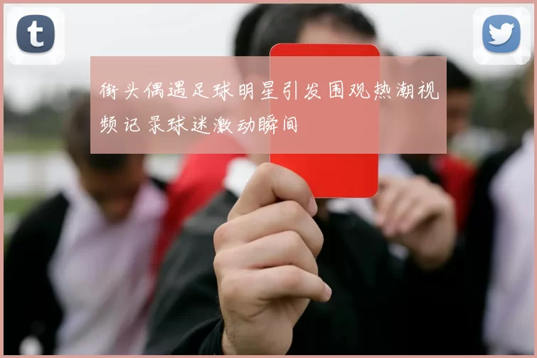 街头偶遇足球明星引发围观热潮视频记录球迷激动瞬间