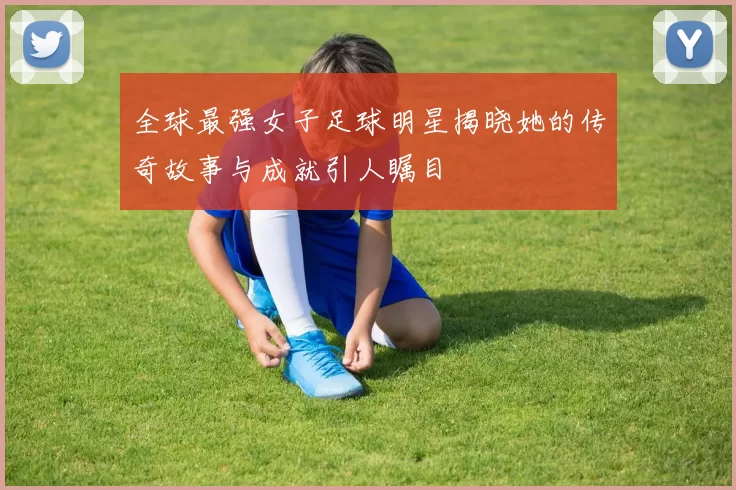 全球最强女子足球明星揭晓她的传奇故事与成就引人瞩目