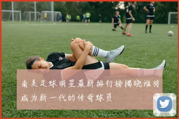 南美足球明星最新排行榜揭晓谁将成为新一代的传奇球员