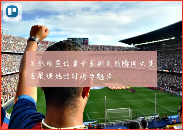 足球明星的妻子米娜美丽瞬间大集合展现她的时尚与魅力
