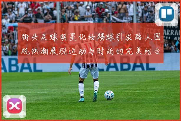 街头足球明星化妆踢球引发路人围观热潮展现运动与时尚的完美结合