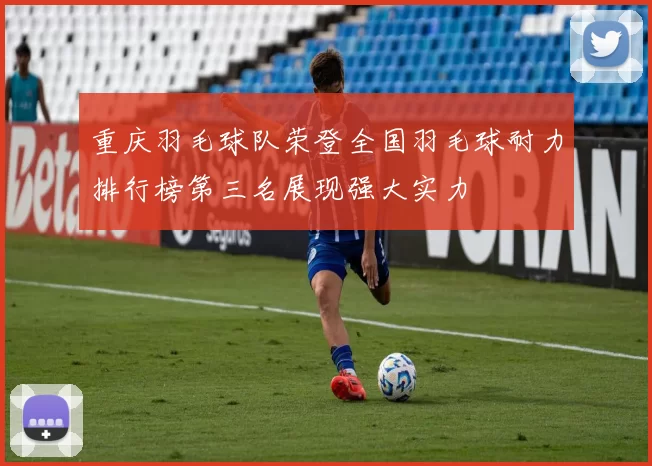重庆羽毛球队荣登全国羽毛球耐力排行榜第三名展现强大实力