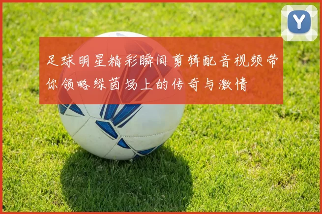 足球明星精彩瞬间剪辑配音视频带你领略绿茵场上的传奇与激情