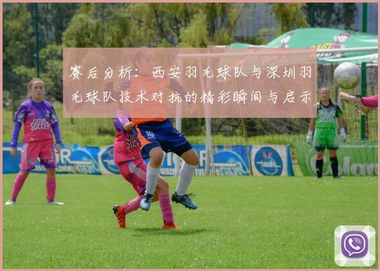 赛后分析：西安羽毛球队与深圳羽毛球队技术对抗的精彩瞬间与启示