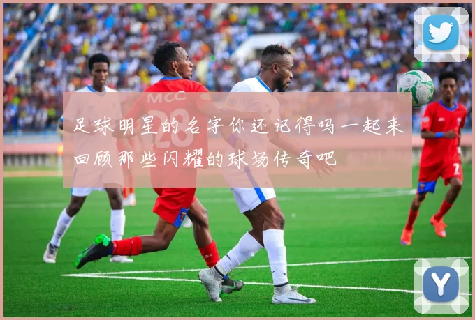 足球明星的名字你还记得吗一起来回顾那些闪耀的球场传奇吧