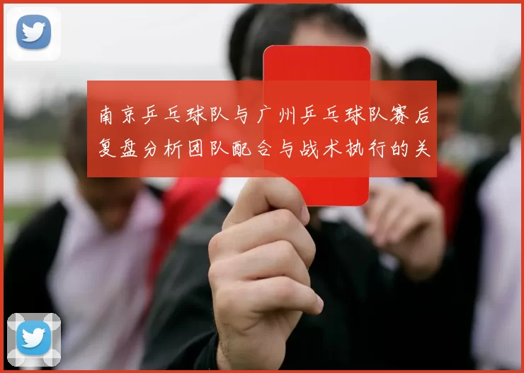 南京乒乓球队与广州乒乓球队赛后复盘分析团队配合与战术执行的关键因素