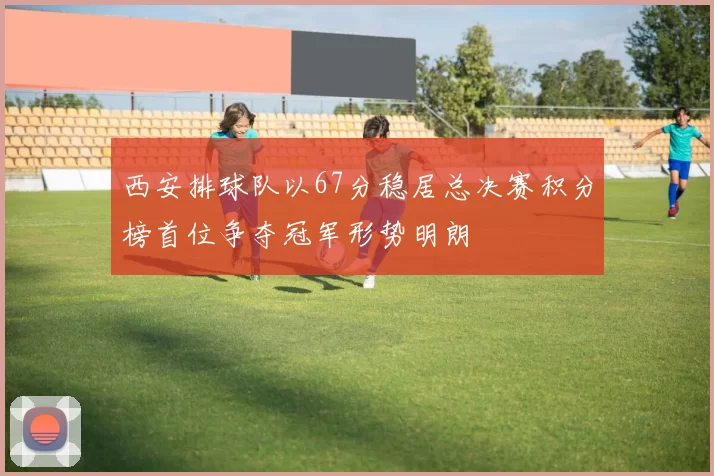 西安排球队以67分稳居总决赛积分榜首位争夺冠军形势明朗