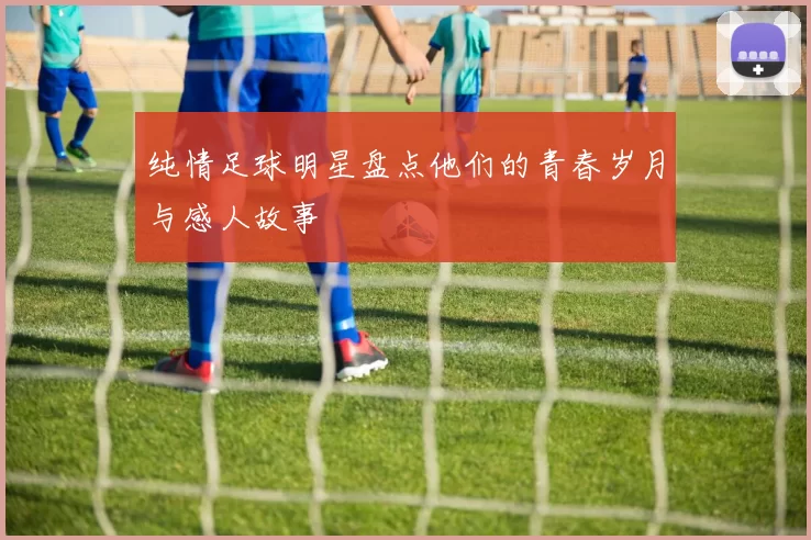 纯情足球明星盘点他们的青春岁月与感人故事
