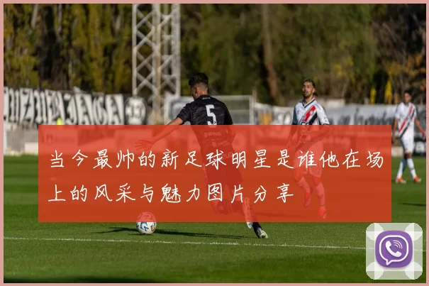 当今最帅的新足球明星是谁他在场上的风采与魅力图片分享