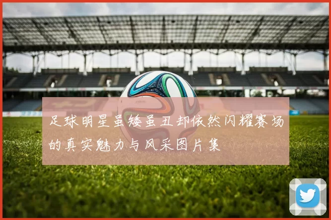 足球明星虽矮虽丑却依然闪耀赛场的真实魅力与风采图片集