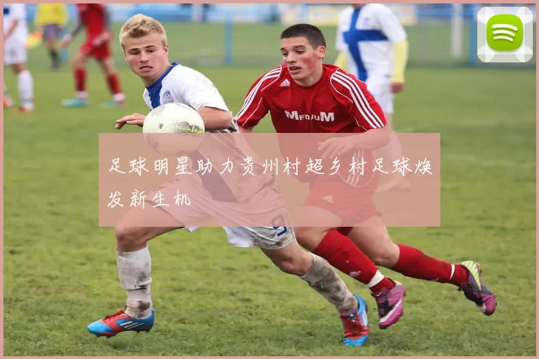 足球明星助力贵州村超乡村足球焕发新生机