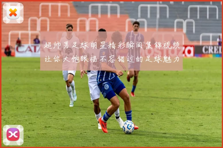 超帅男足球明星精彩瞬间集锦视频让你大饱眼福不容错过的足球魅力展示