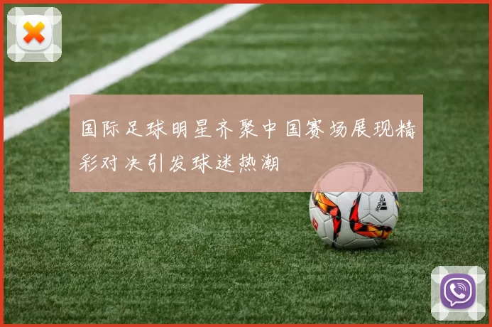 国际足球明星齐聚中国赛场展现精彩对决引发球迷热潮