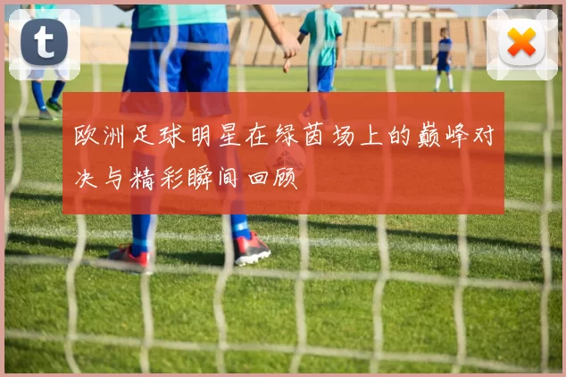 欧洲足球明星在绿茵场上的巅峰对决与精彩瞬间回顾