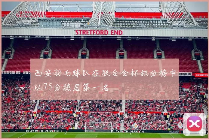 西安羽毛球队在联合会杯积分榜中以75分稳居第一名