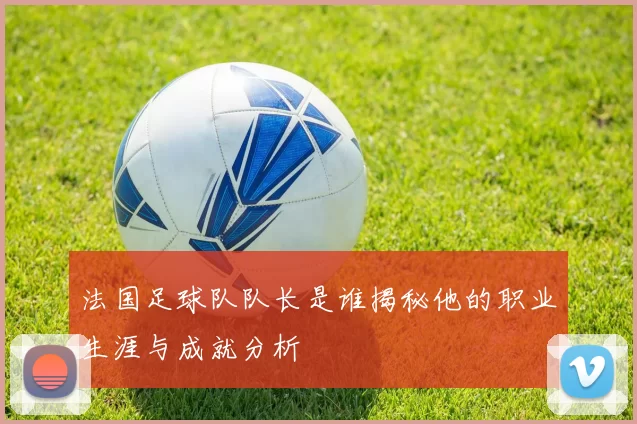 法国足球队队长是谁揭秘他的职业生涯与成就分析