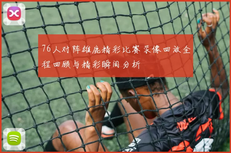 76人对阵雄鹿精彩比赛录像回放全程回顾与精彩瞬间分析
