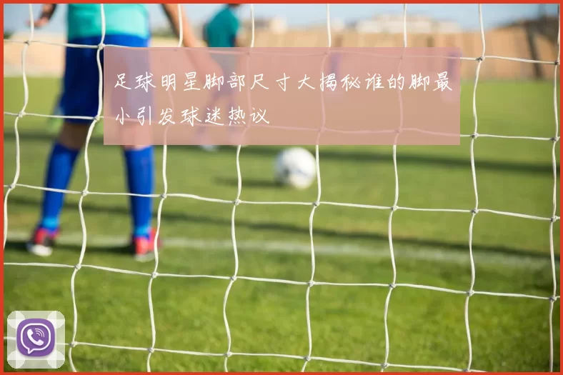 足球明星脚部尺寸大揭秘谁的脚最小引发球迷热议