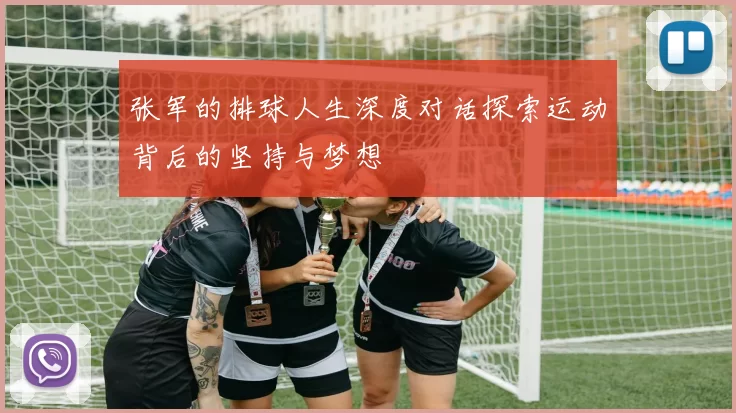 张军的排球人生深度对话探索运动背后的坚持与梦想