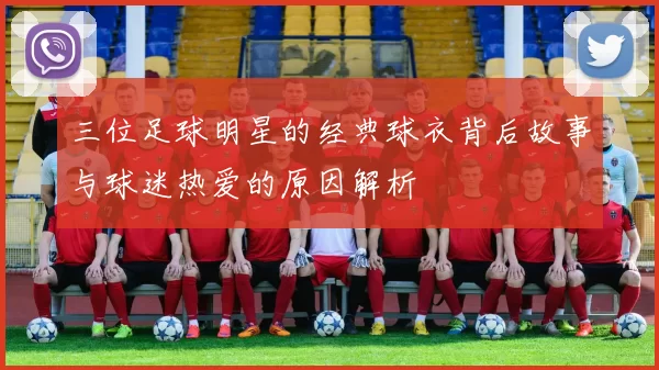 三位足球明星的经典球衣背后故事与球迷热爱的原因解析