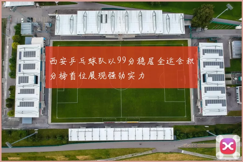 西安乒乓球队以99分稳居全运会积分榜首位展现强劲实力