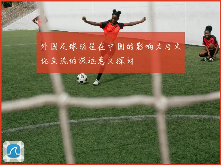 外国足球明星在中国的影响力与文化交流的深远意义探讨
