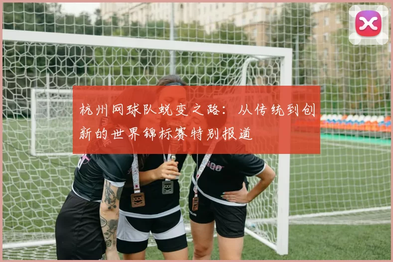 杭州网球队蜕变之路：从传统到创新的世界锦标赛特别报道