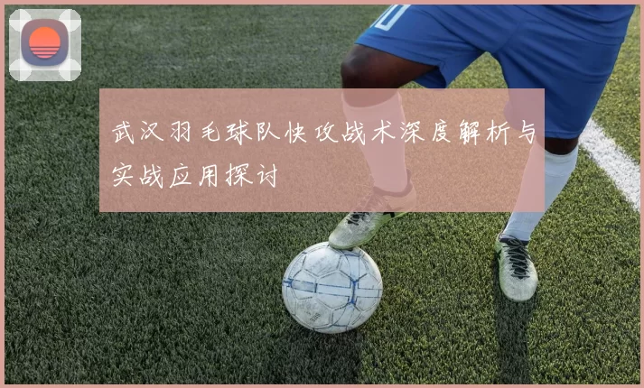 武汉羽毛球队快攻战术深度解析与实战应用探讨