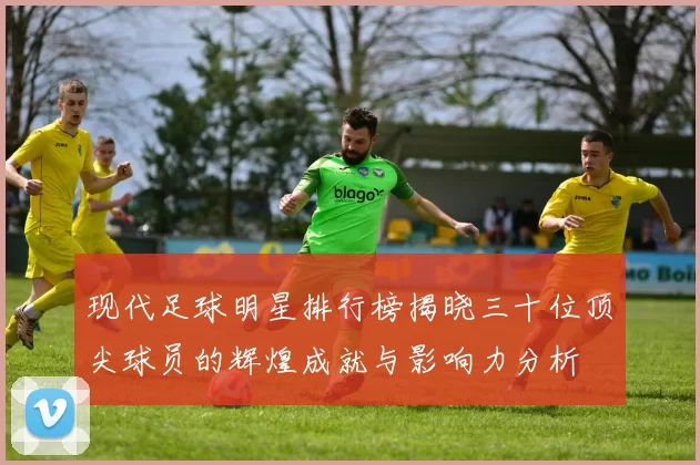 现代足球明星排行榜揭晓三十位顶尖球员的辉煌成就与影响力分析