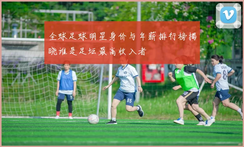 全球足球明星身价与年薪排行榜揭晓谁是足坛最高收入者