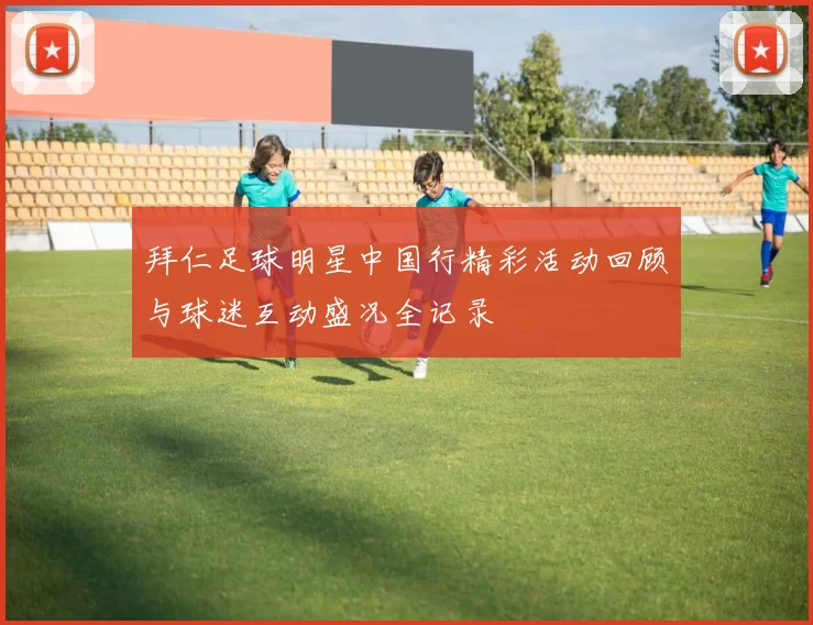 拜仁足球明星中国行精彩活动回顾与球迷互动盛况全记录
