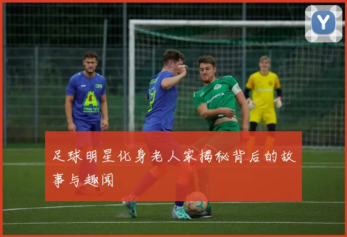 足球明星化身老人家揭秘背后的故事与趣闻