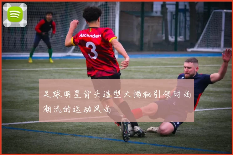 足球明星背头造型大揭秘引领时尚潮流的运动风尚