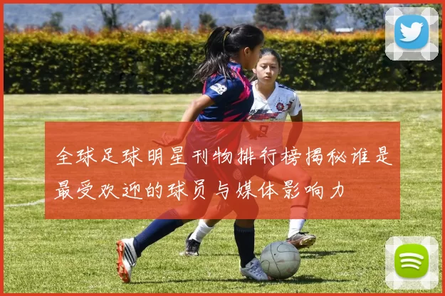 全球足球明星刊物排行榜揭秘谁是最受欢迎的球员与媒体影响力