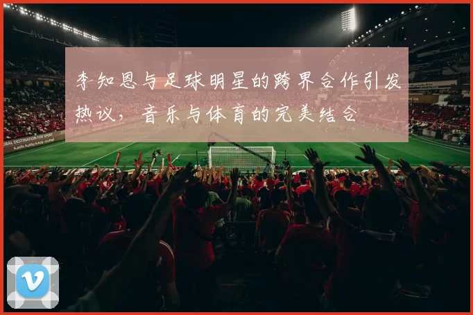 李知恩与足球明星的跨界合作引发热议，音乐与体育的完美结合