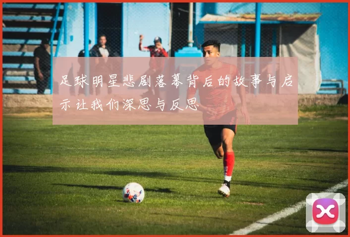 足球明星悲剧落幕背后的故事与启示让我们深思与反思