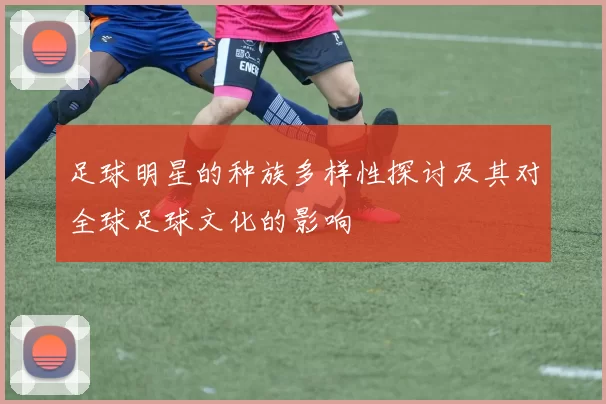 足球明星的种族多样性探讨及其对全球足球文化的影响