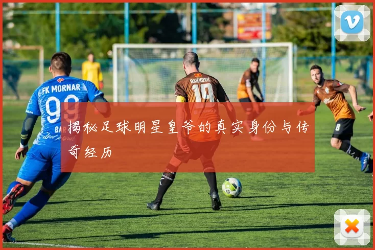 揭秘足球明星皇爷的真实身份与传奇经历