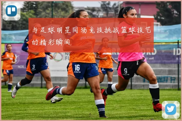 与足球明星同场竞技挑战篮球技艺的精彩瞬间
