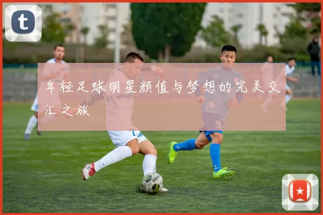 年轻足球明星颜值与梦想的完美交汇之旅