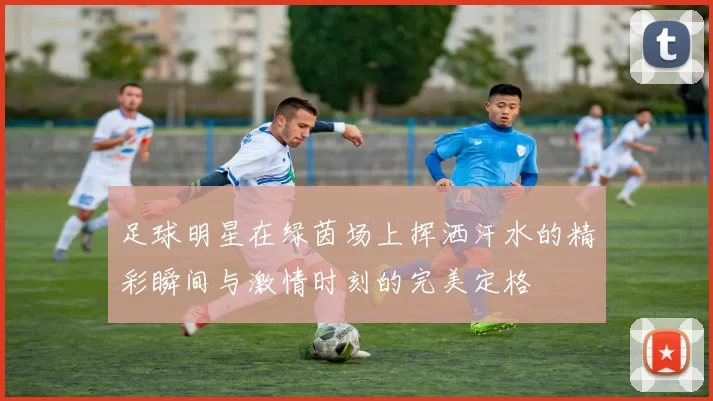 足球明星在绿茵场上挥洒汗水的精彩瞬间与激情时刻的完美定格