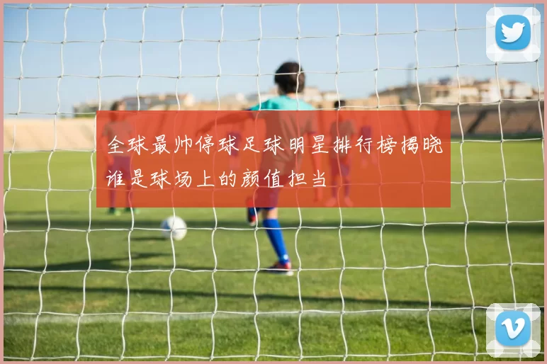 全球最帅停球足球明星排行榜揭晓谁是球场上的颜值担当