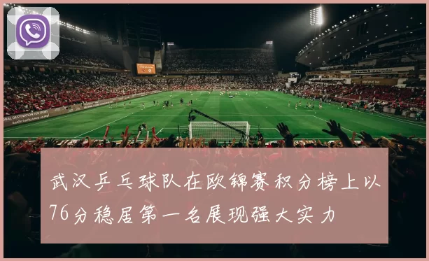 武汉乒乓球队在欧锦赛积分榜上以76分稳居第一名展现强大实力
