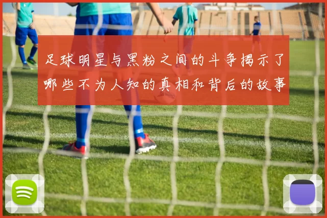 足球明星与黑粉之间的斗争揭示了哪些不为人知的真相和背后的故事