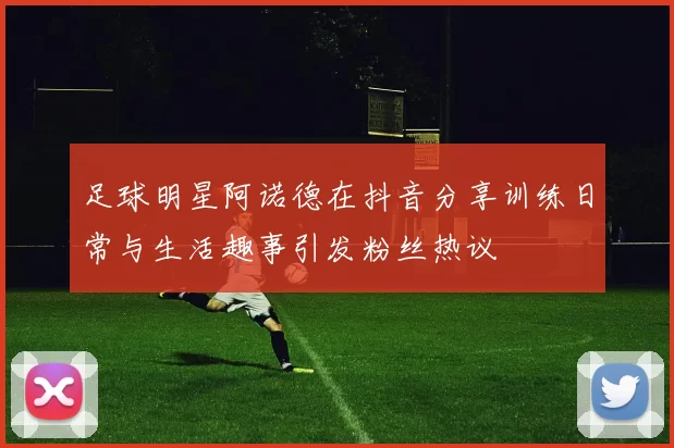 足球明星阿诺德在抖音分享训练日常与生活趣事引发粉丝热议