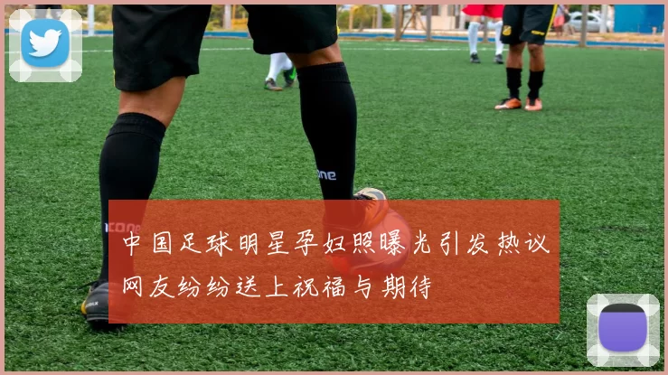 中国足球明星孕妇照曝光引发热议网友纷纷送上祝福与期待
