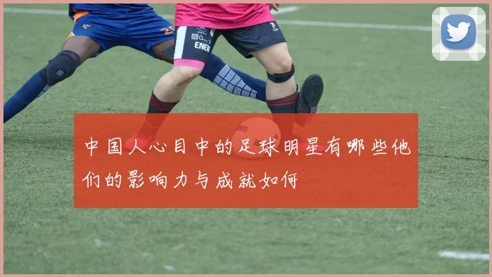 中国人心目中的足球明星有哪些他们的影响力与成就如何
