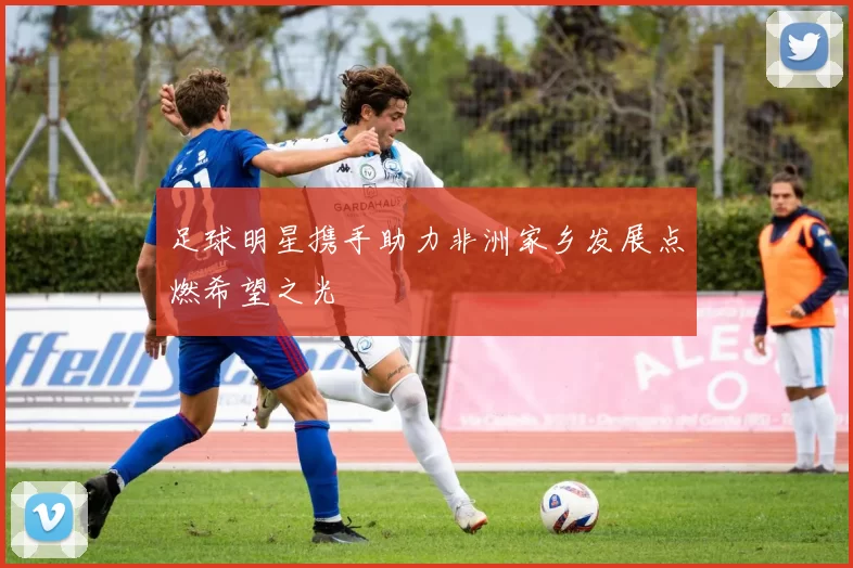 足球明星携手助力非洲家乡发展点燃希望之光
