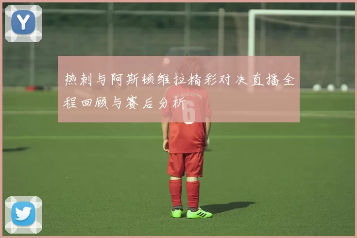 热刺与阿斯顿维拉精彩对决直播全程回顾与赛后分析